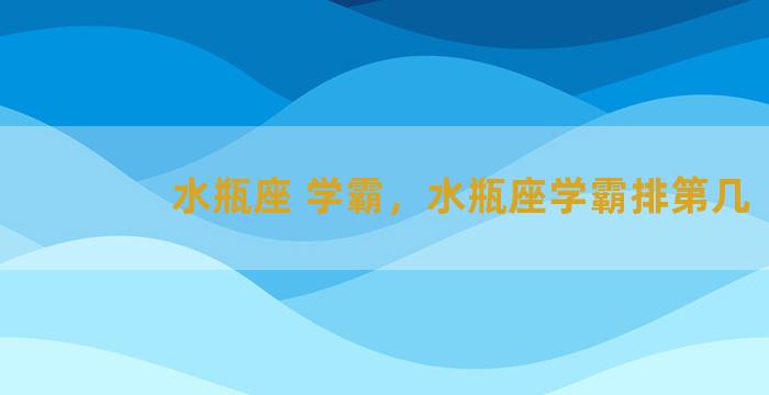 水瓶座 学霸，水瓶座学霸排第几